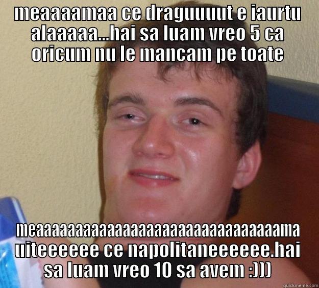 MEAAAAMAA CE DRAGUUUUT E IAURTU ALAAAAA...HAI SA LUAM VREO 5 CA ORICUM NU LE MANCAM PE TOATE MEAAAAAAAAAAAAAAAAAAAAAAAAAAAAAAAMA UITEEEEEE CE NAPOLITANEEEEEE.HAI SA LUAM VREO 10 SA AVEM :))) 10 Guy