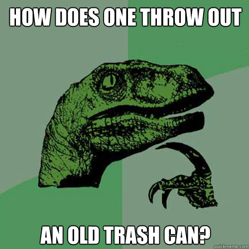 How does one throw out an old trash can? - How does one throw out an old trash can?  Philosoraptor