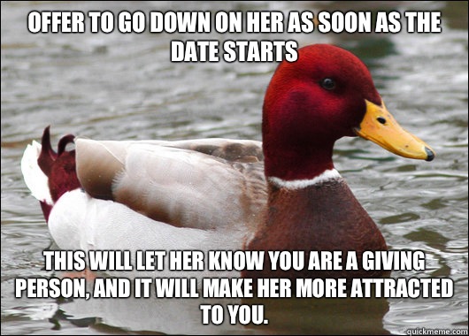 Offer to go down on her as soon as the date starts
 This will let her know you are a giving person, and it will make her more attracted to you.  Malicious Advice Mallard
