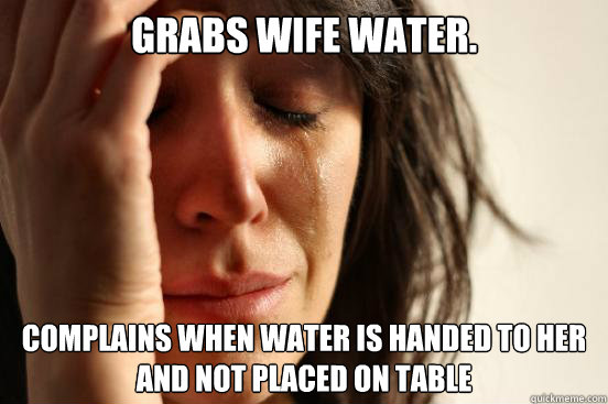 Grabs wife water. Complains when water is handed to her and not placed on table  First World Problems