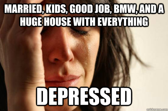 married, kids, good job, bmw, and a huge house with everything  depressed  First World Problems