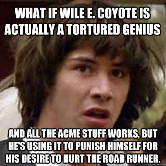 what if Wile E. Coyote is actually a tortured genius and all the ACME stuff works, but he's using it to punish himself for his desire to hurt the Road Runner. - what if Wile E. Coyote is actually a tortured genius and all the ACME stuff works, but he's using it to punish himself for his desire to hurt the Road Runner.  conspiracy keanu