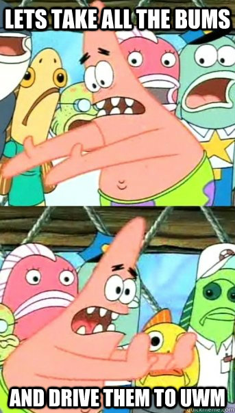 Lets take all the bums and drive them to UWM  Push it somewhere else Patrick