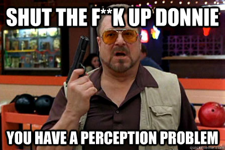 shut the f**k up donnie You have a perception problem - shut the f**k up donnie You have a perception problem  Walter - Big Lebowski