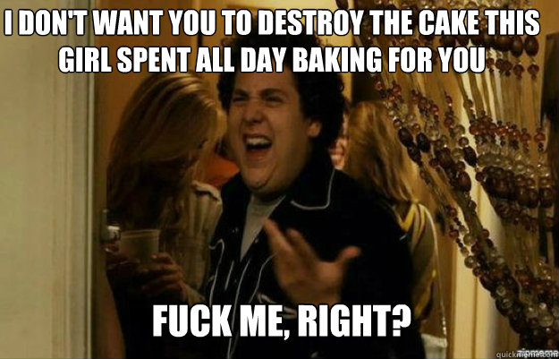 I don't want you to destroy the cake this girl spent all day baking for you FUCK ME, RIGHT?  fuck me right
