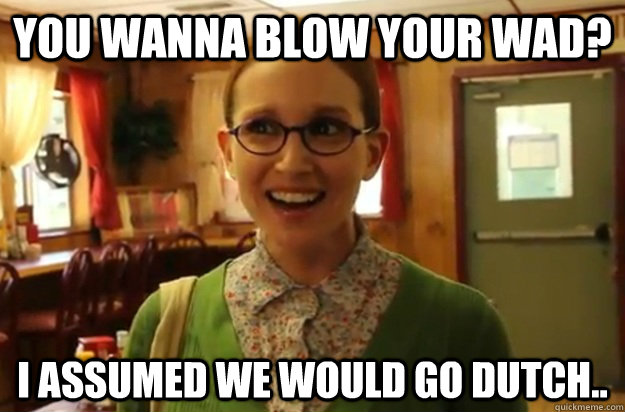 You wanna blow your wad? I assumed we would go dutch..  Sexually Oblivious Female
