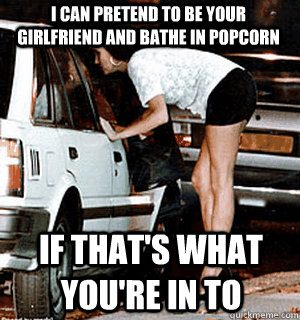 i can pretend to be your girlfriend and bathe in popcorn if that's what you're in to  Karma Whore
