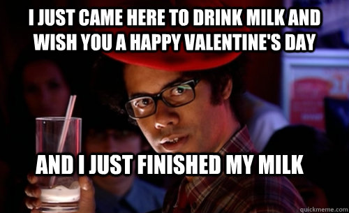 I just came here to drink milk and wish you a happy Valentine's day And I just finished my milk  