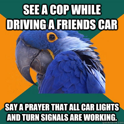 See a cop while driving a friends car Say a prayer that all car lights and turn signals are working.  Paranoid Parrot
