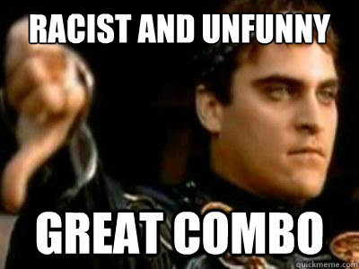 racist and unfunny great combo  Downvoting Roman