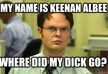 my name is keenan albee where did my dick go?  Schrute