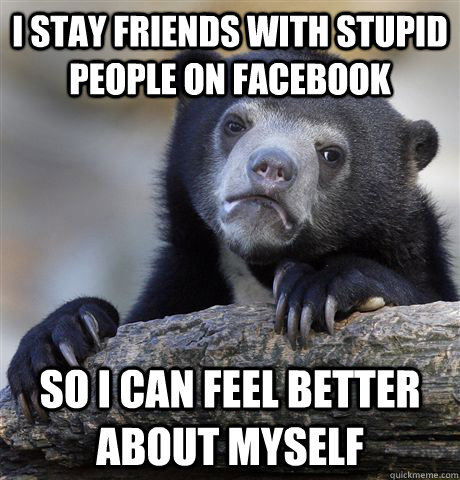 i stay friends with stupid people on facebook so i can feel better about myself  Confession Bear
