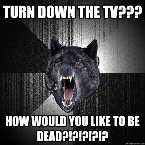 turn down the tv??? how would you like to be dead?!?!?!?!?  Insanity Wolf