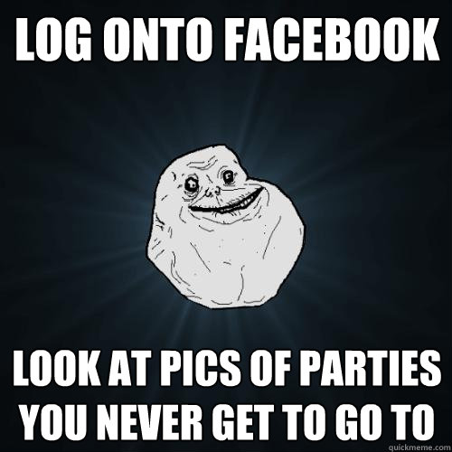 log onto facebook look at pics of parties you never get to go to  Forever Alone