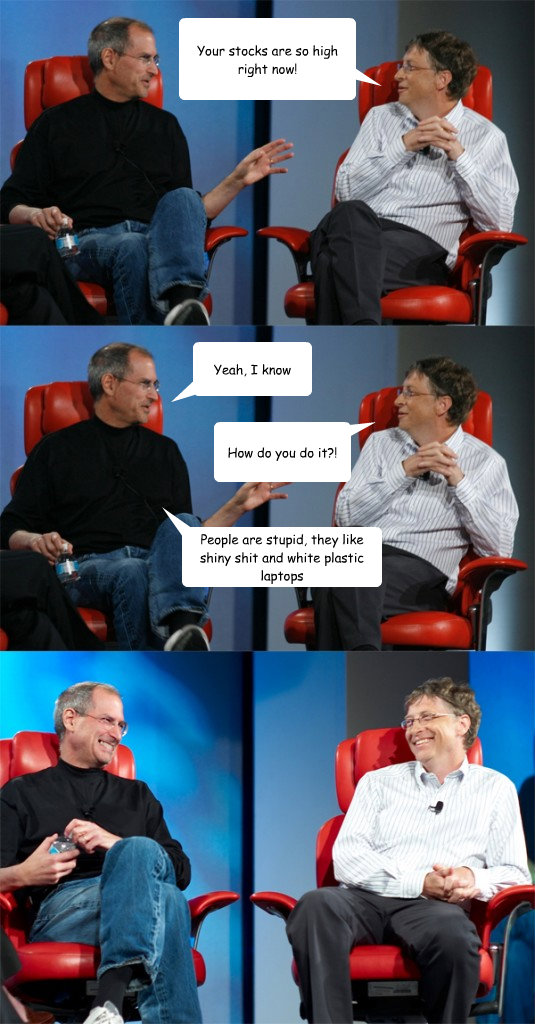 Your stocks are so high right now! Yeah, I know How do you do it?! People are stupid, they like shiny shit and white plastic laptops  Steve Jobs vs Bill Gates