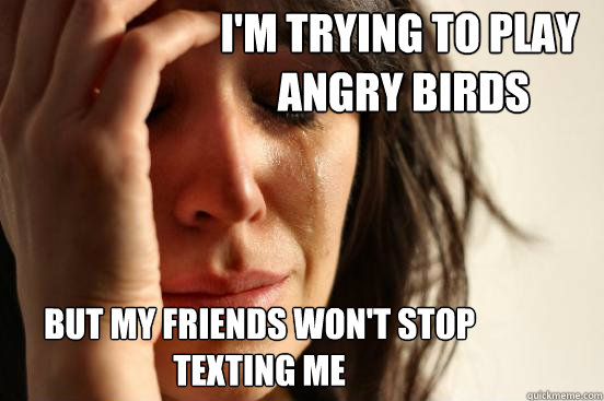 i'm trying to play
 angry birds but my friends won't stop 
texting me  First World Problems