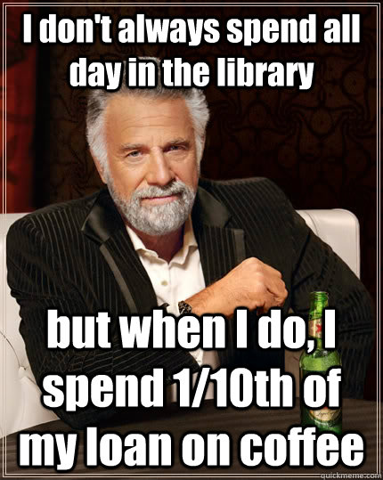 I don't always spend all day in the library but when I do, I spend 1/10th of my loan on coffee  The Most Interesting Man In The World