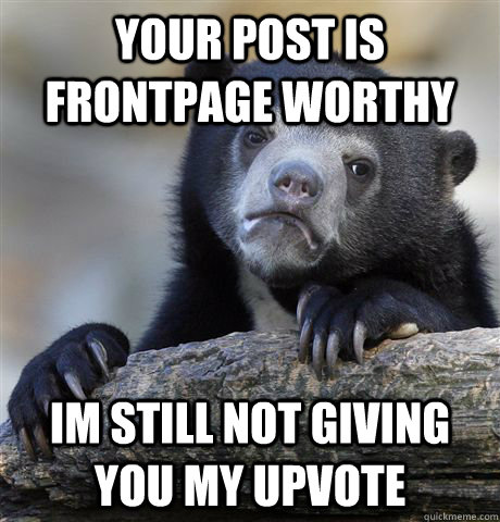 your post is frontpage worthy im still not giving you my upvote  Confession Bear
