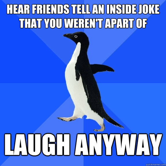 hear friends tell an inside joke that you weren't apart of laugh anyway  Socially Awkward Penguin