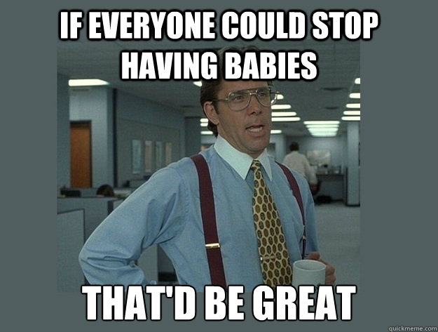 If everyone could stop having babies That'd be great  Office Space Lumbergh