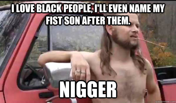I love black people, I'll even name my fist son after Them. Nigger - I love black people, I'll even name my fist son after Them. Nigger  Almost Politically Correct Redneck