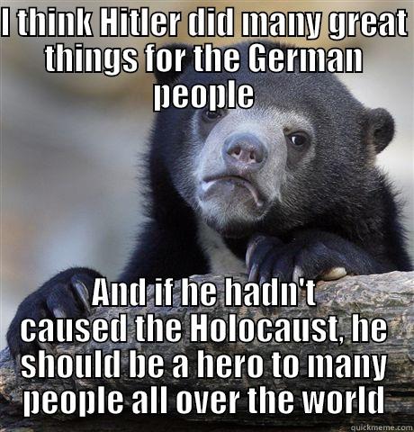 I THINK HITLER DID MANY GREAT THINGS FOR THE GERMAN PEOPLE AND IF HE HADN'T CAUSED THE HOLOCAUST, HE SHOULD BE A HERO TO MANY PEOPLE ALL OVER THE WORLD Confession Bear