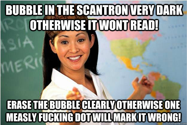 Bubble in the scantron very dark otherwise it wont read! Erase the bubble clearly otherwise one measly fucking dot will mark it wrong!  Scumbag Teacher