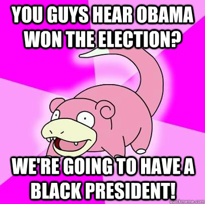 You guys hear obama won the election? We're going to have a black president!  Slowpoke