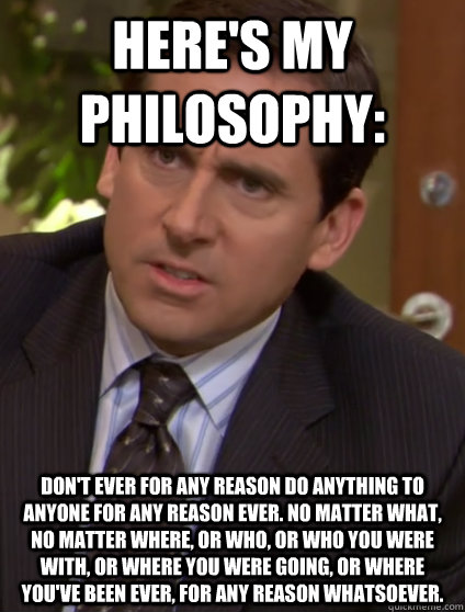Here's My Philosophy: Don't ever for any reason do anything to anyone for any reason ever. No matter what, no matter where, or who, or who you were with, or where you were going, or where you've been ever, for any reason whatsoever. - Here's My Philosophy: Don't ever for any reason do anything to anyone for any reason ever. No matter what, no matter where, or who, or who you were with, or where you were going, or where you've been ever, for any reason whatsoever.  Confused Michael Scott