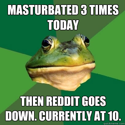 masturbated 3 times today then reddit goes down. Currently at 10.  Foul Bachelor Frog