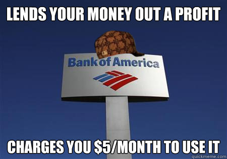 LENDS YOUR MONEY OUT A PROFIT CHARGES YOU $5/MONTH TO USE IT  Scumbag bank of america