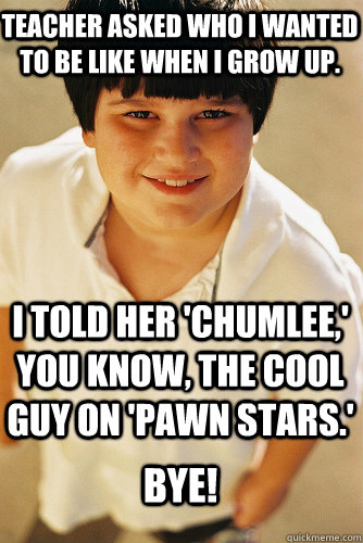 teacher asked who i wanted to be like when i grow up. I told her 'chumlee,' you know, the cool guy on 'pawn stars.' Bye! - teacher asked who i wanted to be like when i grow up. I told her 'chumlee,' you know, the cool guy on 'pawn stars.' Bye!  Annoying Childhood Friend