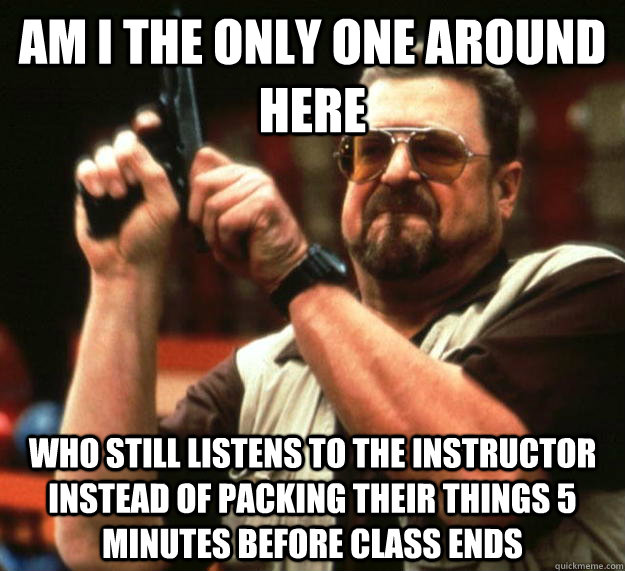 am I the only one around here Who still listens to the instructor instead of packing their things 5 minutes before class ends  Angry Walter