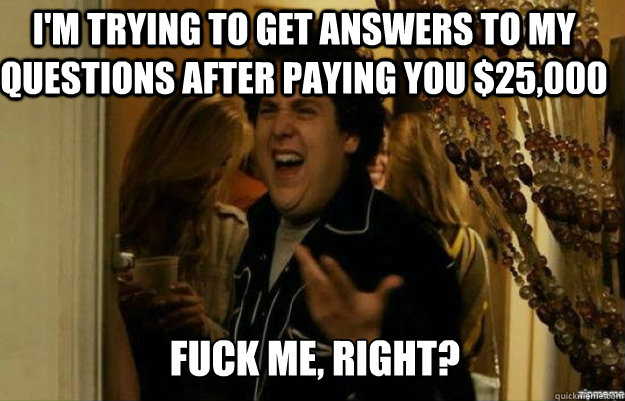 I'm trying to get answers to my questions after paying you $25,000 FUCK ME, RIGHT?  fuck me right