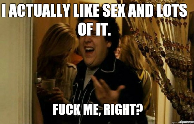 I actually like sex and lots of it. FUCK ME, RIGHT?  fuck me right