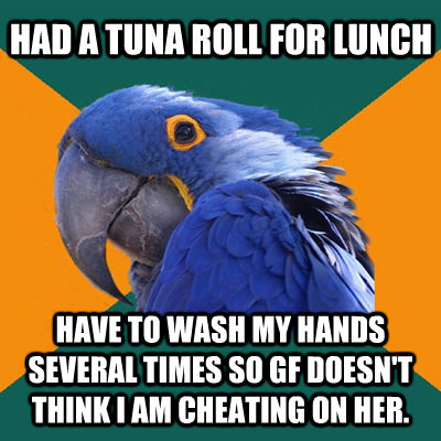 HAD A TUNA ROLL FOR LUNCH HAVE TO WASH MY HANDS SEVERAL TIMES SO GF DOESN'T THINK I AM CHEATING ON HER.  Paranoid Parrot