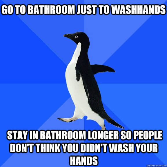 Go to bathroom just to washhands  stay in bathroom longer so people don't think you didn't wash your hands  Socially Awkward Penguin