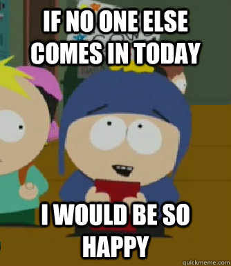 If no one else comes in today I would be so happy  Craig - I would be so happy