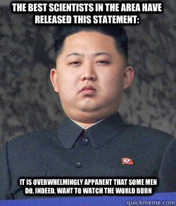 The best scientists in the area have released this statement: It is overwhelmingly apparent that some men do, indeed, want to watch the world burn  Fat Kim Jong-Un