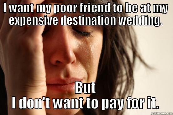 I WANT MY POOR FRIEND TO BE AT MY EXPENSIVE DESTINATION WEDDING. BUT I DON'T WANT TO PAY FOR IT. First World Problems