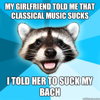 MY GIRLFRIEND TOLD ME THAT CLASSICAL MUSIC SUCKS I TOLD HER TO SUCK MY BACH  Lame Pun Coon