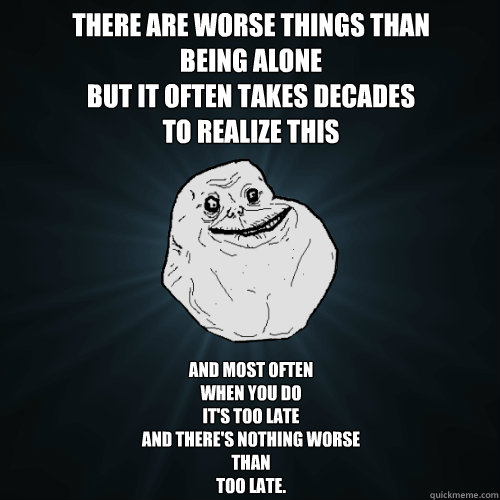 there are worse things than
being alone
but it often takes decades
to realize this
 and most often 
when you do
it's too late
and there's nothing worse
than 
too late.  Forever Alone