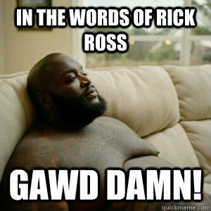 In the words of Rick Ross GAWD DAMN!  