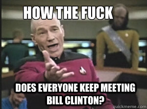 how the fuck does everyone keep meeting bill clinton?  Annoyed Picard