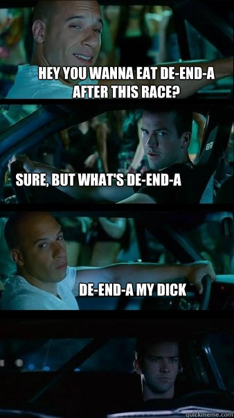 hey you wanna eat de-end-a after this race? sure, but what's de-end-a de-end-a my dick  Fast and Furious