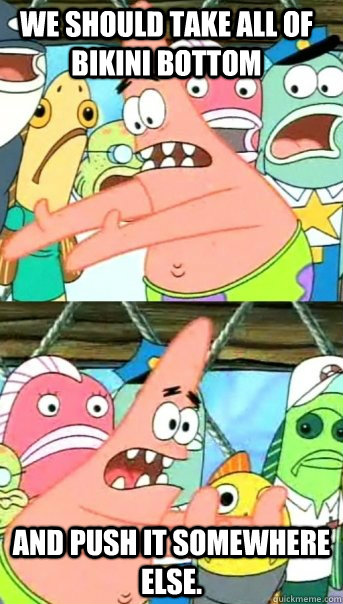 We should take all of bikini bottom and push it somewhere else.  Push it somewhere else Patrick