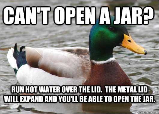 Can't open a jar? Run hot water over the lid.  The metal lid will expand and you'll be able to open the jar. - Can't open a jar? Run hot water over the lid.  The metal lid will expand and you'll be able to open the jar.  Actual Advice Mallard