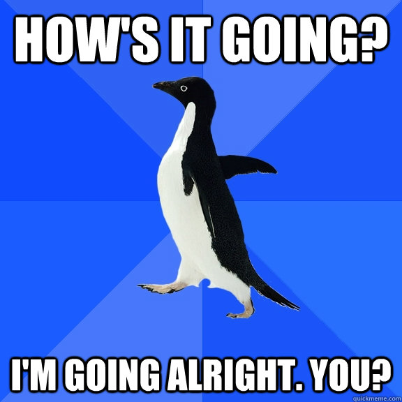 How's it going? I'm going alright. You?  Socially Awkward Penguin