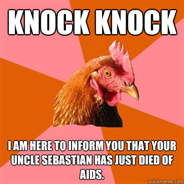 Knock knock I am here to inform you that your uncle Sebastian has just died of AIDS.  - Knock knock I am here to inform you that your uncle Sebastian has just died of AIDS.   Anti-Joke Chicken