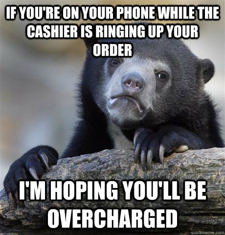 if you're on your phone while the cashier is ringing up your order I'm hoping you'll be overcharged  Confession Bear